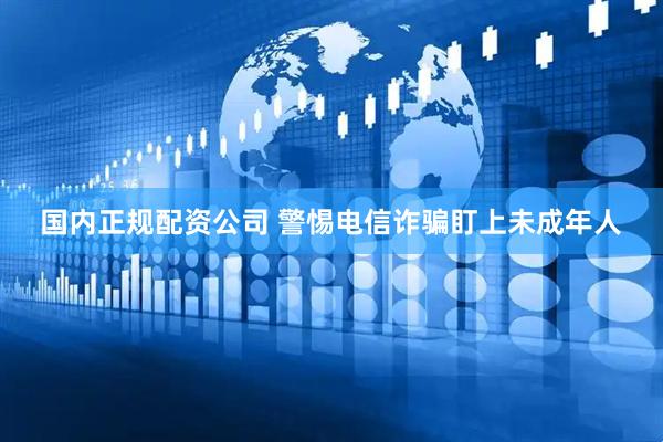 国内正规配资公司 警惕电信诈骗盯上未成年人