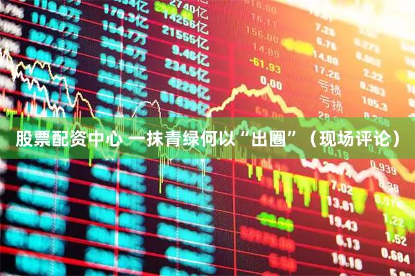 股票配资中心 一抹青绿何以“出圈”（现场评论）