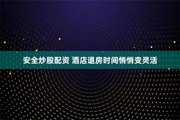 安全炒股配资 酒店退房时间悄悄变灵活